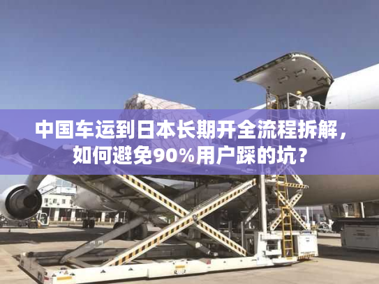 中国车运到日本长期开全流程拆解，如何避免90%用户踩的坑？