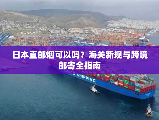 日本直邮烟可以吗？海关新规与跨境邮寄全指南