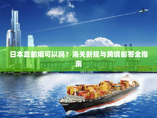 日本直邮烟可以吗？海关新规与跨境邮寄全指南