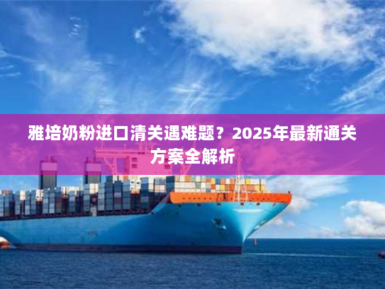 雅培奶粉进口清关遇难题？2025年最新通关方案全解析