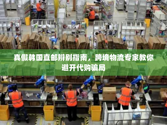真假韩国直邮辨别指南，跨境物流专家教你避开代购骗局