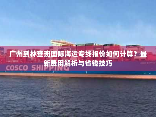 广州到林查班国际海运专线报价如何计算？最新费用解析与省钱技巧