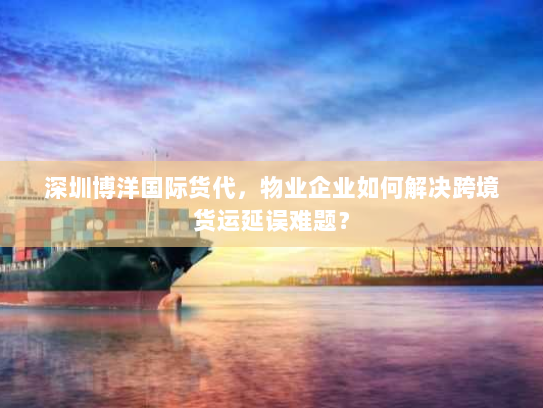 深圳博洋国际货代，物业企业如何解决跨境货运延误难题？