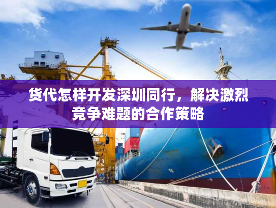 货代怎样开发深圳同行，解决激烈竞争难题的合作策略