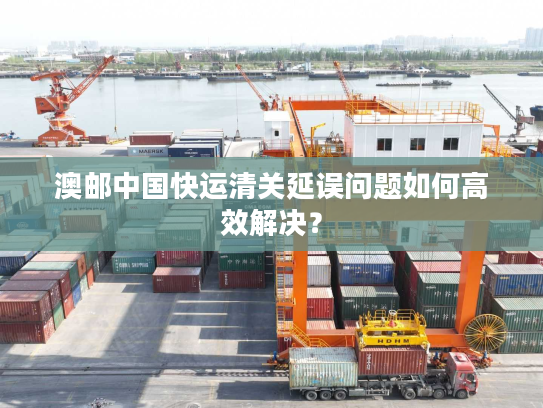 澳邮中国快运清关延误问题如何高效解决？