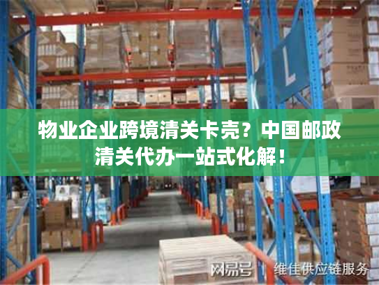 物业企业跨境清关卡壳？中国邮政清关代办一站式化解！