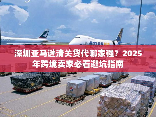 深圳亚马逊清关货代哪家强？2025年跨境卖家必看避坑指南