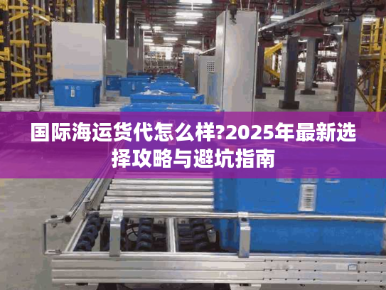 国际海运货代怎么样?2025年最新选择攻略与避坑指南