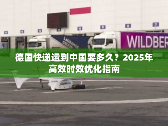 德国快递运到中国要多久？2025年高效时效优化指南