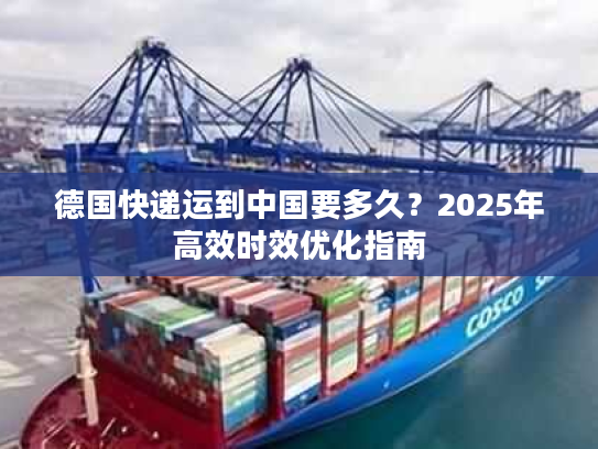 德国快递运到中国要多久？2025年高效时效优化指南