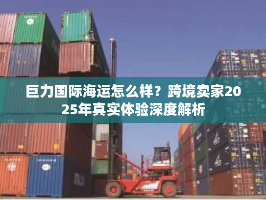 巨力国际海运怎么样？跨境卖家2025年真实体验深度解析