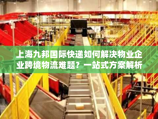 上海九邦国际快递如何解决物业企业跨境物流难题？一站式方案解析