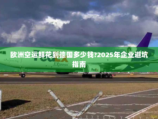 欧洲空运鲜花到德国多少钱?2025年企业避坑指南