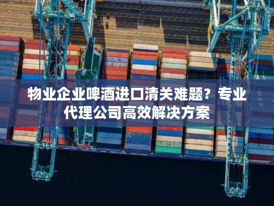 物业企业啤酒进口清关难题？专业代理公司高效解决方案