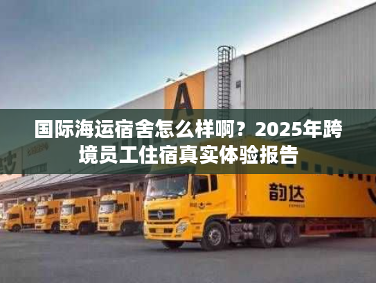 国际海运宿舍怎么样啊？2025年跨境员工住宿真实体验报告