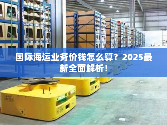 国际海运业务价钱怎么算?2025最新全面解析! 国际海运业务价钱怎么算?2025最新全面解析!