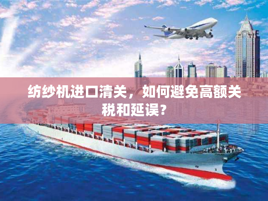 纺纱机进口清关，如何避免高额关税和延误？