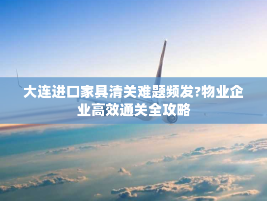 大连进口家具清关难题频发?物业企业高效通关全攻略 大连进口家具清关难题频发?物业企业高效通关全攻略