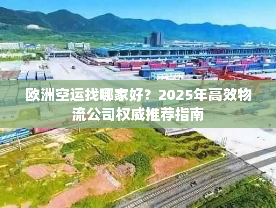 欧洲空运找哪家好？2025年高效物流公司权威推荐指南