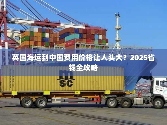 英国海运到中国费用价格让人头大？2025省钱全攻略