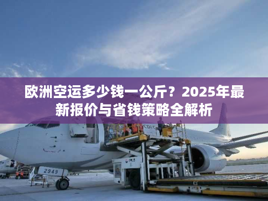 欧洲空运多少钱一公斤？2025年最新报价与省钱策略全解析