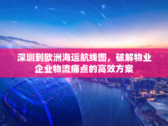 深圳到欧洲海运航线图，破解物业企业物流痛点的高效方案