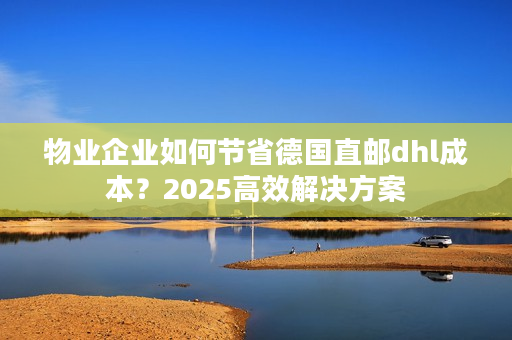 物业企业如何节省德国直邮dhl成本？2025高效解决方案