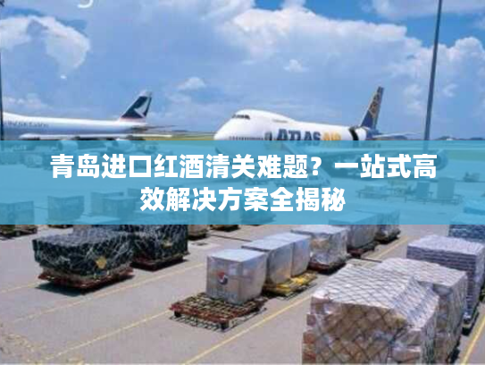 青岛进口红酒清关难题？一站式高效解决方案全揭秘