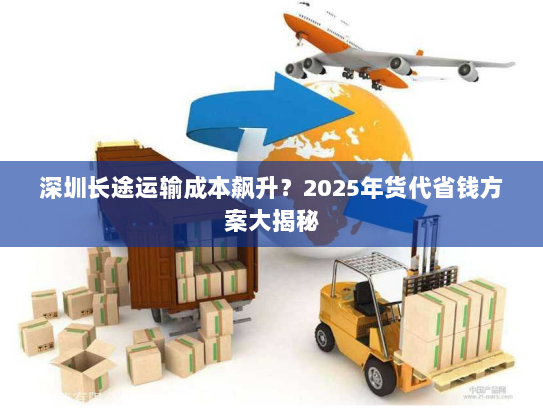 深圳长途运输成本飙升?2025年货代省钱方案大揭秘 深圳长途运输成本飙升?2025年货代省钱方案大揭秘