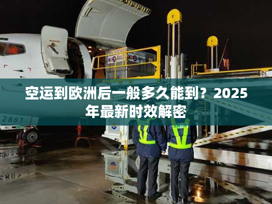 空运到欧洲后一般多久能到?2025年最新时效解密 空运到欧洲后一般多久能到?2025年最新时效解密