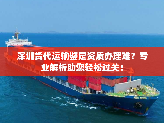 深圳货代运输鉴定资质办理难？专业解析助您轻松过关！