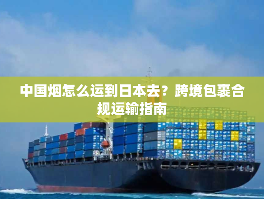 中国烟怎么运到日本去？跨境包裹合规运输指南