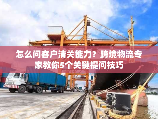 怎么问客户清关能力？跨境物流专家教你5个关键提问技巧