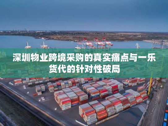 深圳物业跨境采购的真实痛点与一乐货代的针对性破局