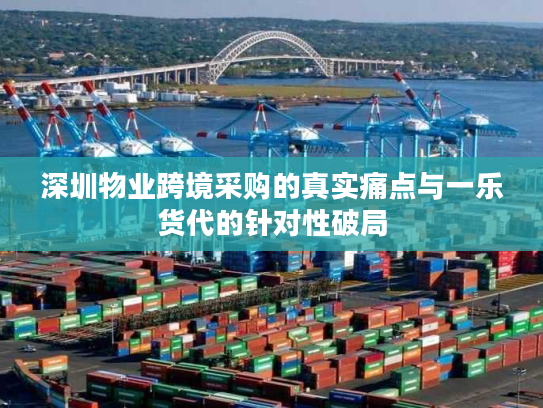 深圳物业跨境采购的真实痛点与一乐货代的针对性破局