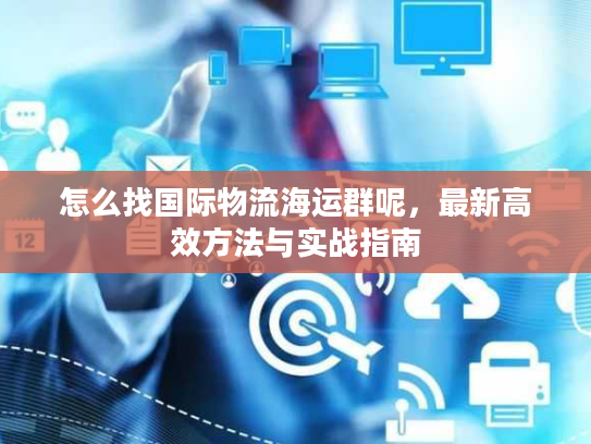 怎么找国际物流海运群呢，最新高效方法与实战指南