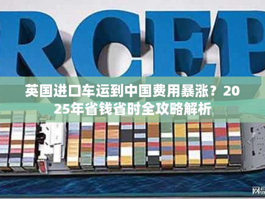 英国进口车运到中国费用暴涨？2025年省钱省时全攻略解析