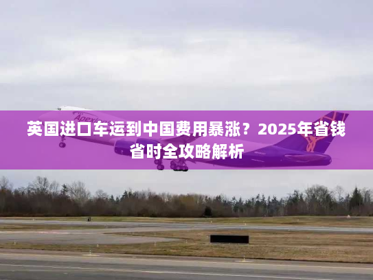 英国进口车运到中国费用暴涨？2025年省钱省时全攻略解析