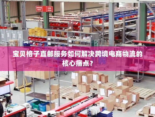 宝贝格子直邮服务如何解决跨境电商物流的核心痛点？