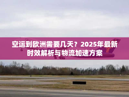 空运到欧洲需要几天？2025年最新时效解析与物流加速方案