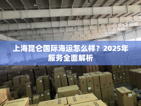 上海昆仑国际海运怎么样？2025年服务全面解析