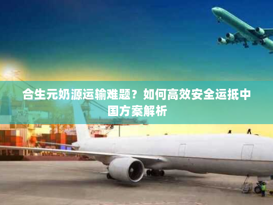 合生元奶源运输难题？如何高效安全运抵中国方案解析