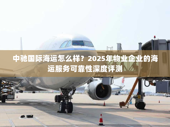 中驰国际海运怎么样？2025年物业企业的海运服务可靠性深度评测