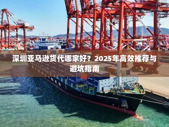 深圳亚马逊货代哪家好？2025年高效推荐与避坑指南