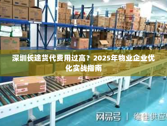 深圳长途货代费用过高?2025年物业企业优化实战指南 深圳长途货代费用过高?2025年物业企业优化实战指南