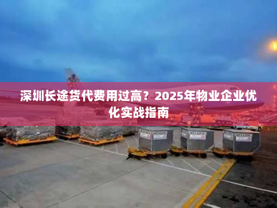 深圳长途货代费用过高?2025年物业企业优化实战指南 深圳长途货代费用过高?2025年物业企业优化实战指南