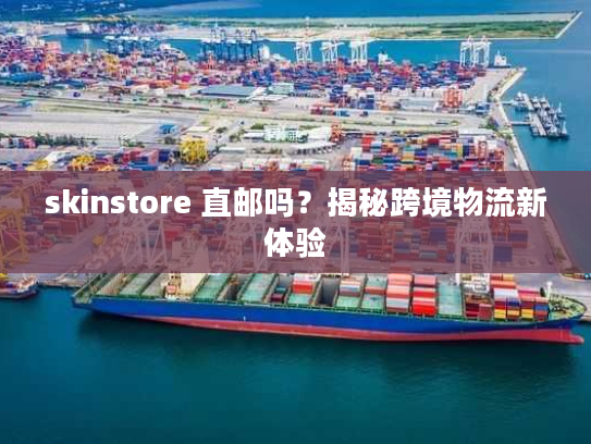 skinstore 直邮吗?揭秘跨境物流新体验 skinstore 直邮吗?揭秘跨境物流新体验