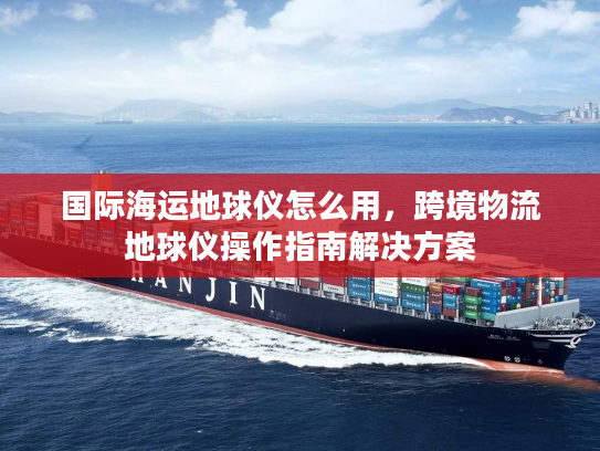 国际海运地球仪怎么用，跨境物流地球仪操作指南解决方案