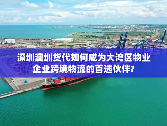 深圳澳圳货代如何成为大湾区物业企业跨境物流的首选伙伴?