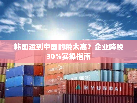 韩国运到中国的税太高？企业降税30%实操指南